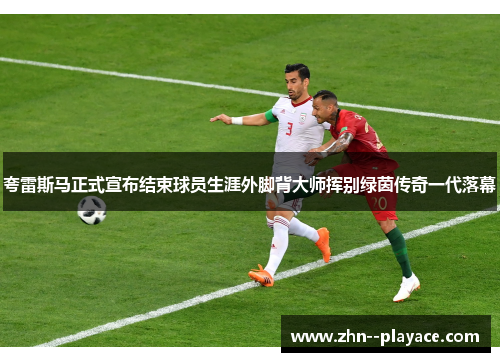夸雷斯马正式宣布结束球员生涯外脚背大师挥别绿茵传奇一代落幕